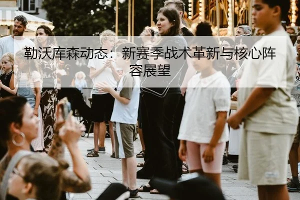 勒沃库森动态：新赛季战术革新与核心阵容展望